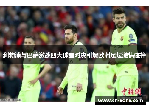 利物浦与巴萨激战四大球星对决引爆欧洲足坛激情碰撞