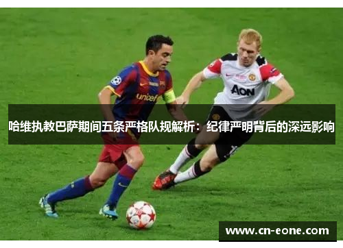 哈维执教巴萨期间五条严格队规解析：纪律严明背后的深远影响