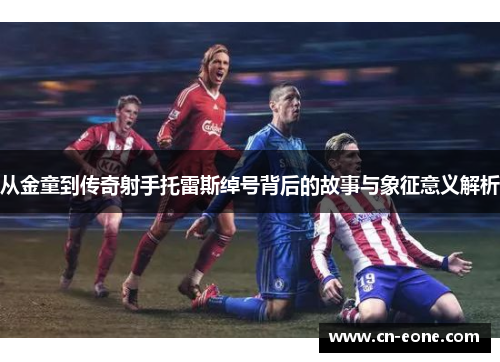 从金童到传奇射手托雷斯绰号背后的故事与象征意义解析 从金童到传奇射手托雷斯绰号背后的故事与象征意义解析