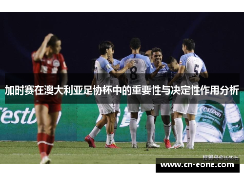 加时赛在澳大利亚足协杯中的重要性与决定性作用分析 加时赛在澳大利亚足协杯中的重要性与决定性作用分析