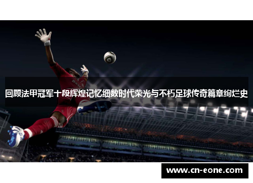 回顾法甲冠军十段辉煌记忆细数时代荣光与不朽足球传奇篇章绚烂史
