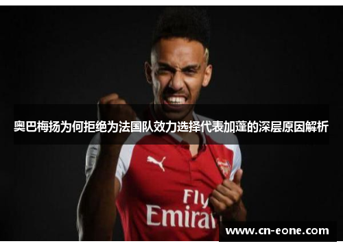 奥巴梅扬为何拒绝为法国队效力选择代表加蓬的深层原因解析