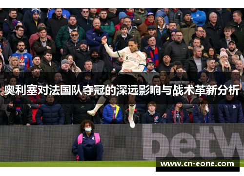 奥利塞对法国队夺冠的深远影响与战术革新分析