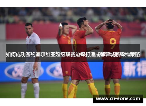 如何成功签约塞尔维亚超级联赛边锋打造成都蓉城新锋线策略