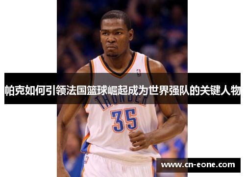 帕克如何引领法国篮球崛起成为世界强队的关键人物